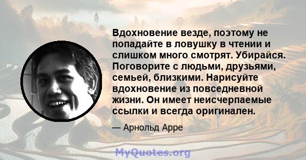 Вдохновение везде, поэтому не попадайте в ловушку в чтении и слишком много смотрят. Убирайся. Поговорите с людьми, друзьями, семьей, близкими. Нарисуйте вдохновение из повседневной жизни. Он имеет неисчерпаемые ссылки и 