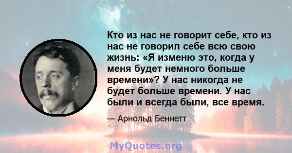 Кто из нас не говорит себе, кто из нас не говорил себе всю свою жизнь: «Я изменю это, когда у меня будет немного больше времени»? У нас никогда не будет больше времени. У нас были и всегда были, все время.