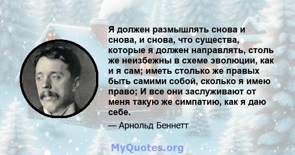 Я должен размышлять снова и снова, и снова, что существа, которые я должен направлять, столь же неизбежны в схеме эволюции, как и я сам; иметь столько же правых быть самими собой, сколько я имею право; И все они