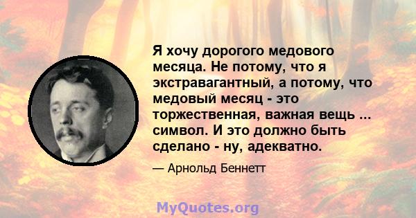 Я хочу дорогого медового месяца. Не потому, что я экстравагантный, а потому, что медовый месяц - это торжественная, важная вещь ... символ. И это должно быть сделано - ну, адекватно.