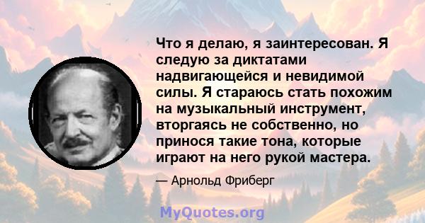 Что я делаю, я заинтересован. Я следую за диктатами надвигающейся и невидимой силы. Я стараюсь стать похожим на музыкальный инструмент, вторгаясь не собственно, но принося такие тона, которые играют на него рукой