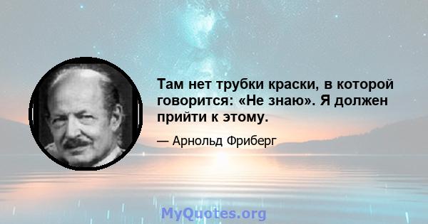 Там нет трубки краски, в которой говорится: «Не знаю». Я должен прийти к этому.