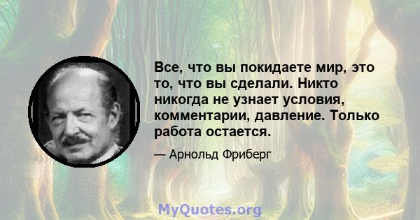 Все, что вы покидаете мир, это то, что вы сделали. Никто никогда не узнает условия, комментарии, давление. Только работа остается.