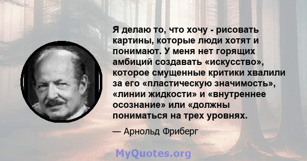 Я делаю то, что хочу - рисовать картины, которые люди хотят и понимают. У меня нет горящих амбиций создавать «искусство», которое смущенные критики хвалили за его «пластическую значимость», «линии жидкости» и