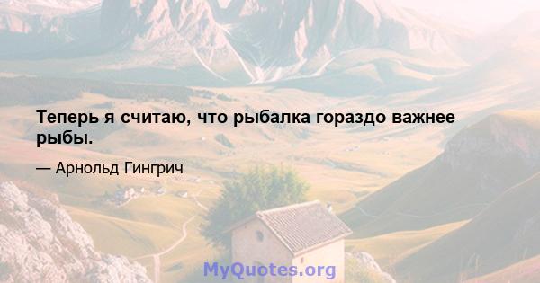 Теперь я считаю, что рыбалка гораздо важнее рыбы.