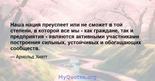 Наша нация преуспеет или не сможет в той степени, в которой все мы - как граждане, так и предприятия - являются активными участниками построения сильных, устойчивых и обогащающих сообществ.