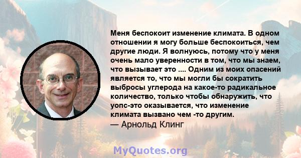 Меня беспокоит изменение климата. В одном отношении я могу больше беспокоиться, чем другие люди. Я волнуюсь, потому что у меня очень мало уверенности в том, что мы знаем, что вызывает это .... Одним из моих опасений