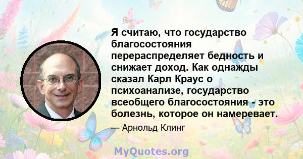 Я считаю, что государство благосостояния перераспределяет бедность и снижает доход. Как однажды сказал Карл Краус о психоанализе, государство всеобщего благосостояния - это болезнь, которое он намеревает.