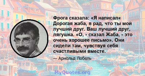 Фрога сказала: «Я написал« Дорогая жаба, я рад, что ты мой лучший друг. Ваш лучший друг, лягушка. «О, - сказал Жаба, - это очень хорошее письмо». Они сидели там, чувствуя себя счастливыми вместе.