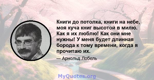 Книги до потолка, книги на небе, моя куча книг высотой в милю. Как я их люблю! Как они мне нужны! У меня будет длинная борода к тому времени, когда я прочитаю их.