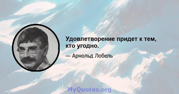 Удовлетворение придет к тем, кто угодно.