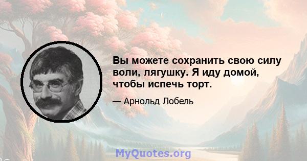 Вы можете сохранить свою силу воли, лягушку. Я иду домой, чтобы испечь торт.