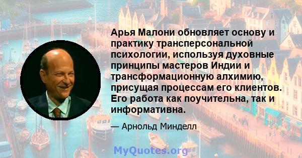 Арья Малони обновляет основу и практику трансперсональной психологии, используя духовные принципы мастеров Индии и трансформационную алхимию, присущая процессам его клиентов. Его работа как поучительна, так и