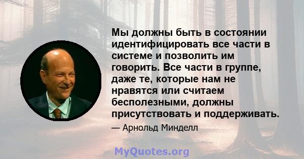 Мы должны быть в состоянии идентифицировать все части в системе и позволить им говорить. Все части в группе, даже те, которые нам не нравятся или считаем бесполезными, должны присутствовать и поддерживать.