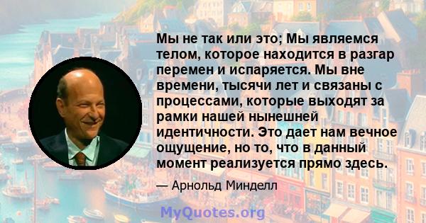 Мы не так или это; Мы являемся телом, которое находится в разгар перемен и испаряется. Мы вне времени, тысячи лет и связаны с процессами, которые выходят за рамки нашей нынешней идентичности. Это дает нам вечное