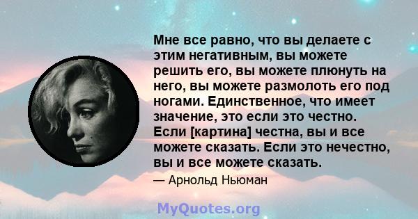 Мне все равно, что вы делаете с этим негативным, вы можете решить его, вы можете плюнуть на него, вы можете размолоть его под ногами. Единственное, что имеет значение, это если это честно. Если [картина] честна, вы и