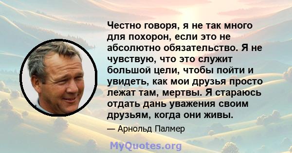 Честно говоря, я не так много для похорон, если это не абсолютно обязательство. Я не чувствую, что это служит большой цели, чтобы пойти и увидеть, как мои друзья просто лежат там, мертвы. Я стараюсь отдать дань уважения 