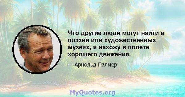 Что другие люди могут найти в поэзии или художественных музеях, я нахожу в полете хорошего движения.