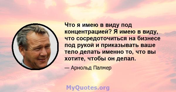 Что я имею в виду под концентрацией? Я имею в виду, что сосредоточиться на бизнесе под рукой и приказывать ваше тело делать именно то, что вы хотите, чтобы он делал.