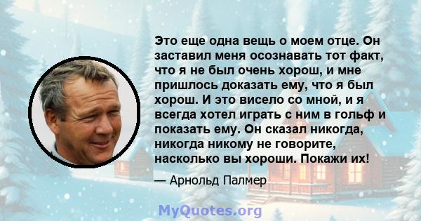 Это еще одна вещь о моем отце. Он заставил меня осознавать тот факт, что я не был очень хорош, и мне пришлось доказать ему, что я был хорош. И это висело со мной, и я всегда хотел играть с ним в гольф и показать ему. Он 