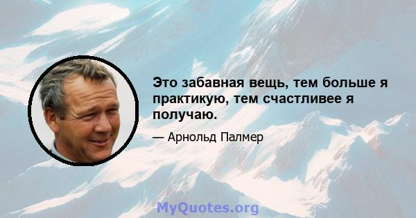 Это забавная вещь, тем больше я практикую, тем счастливее я получаю.