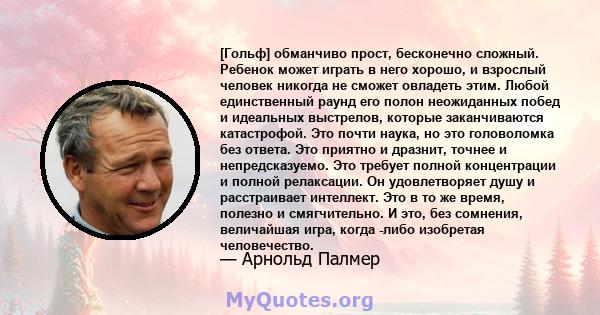 [Гольф] обманчиво прост, бесконечно сложный. Ребенок может играть в него хорошо, и взрослый человек никогда не сможет овладеть этим. Любой единственный раунд его полон неожиданных побед и идеальных выстрелов, которые