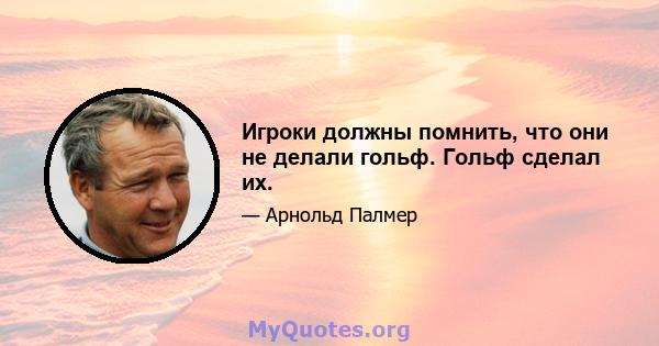 Игроки должны помнить, что они не делали гольф. Гольф сделал их.