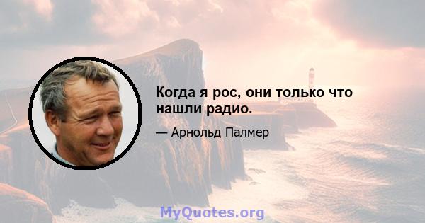 Когда я рос, они только что нашли радио.