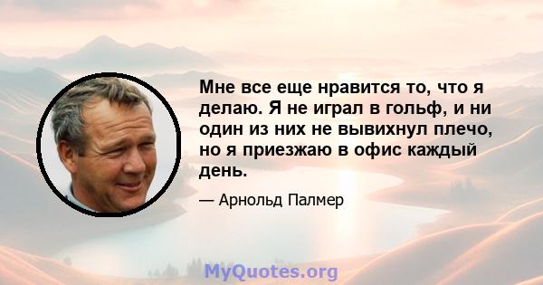 Мне все еще нравится то, что я делаю. Я не играл в гольф, и ни один из них не вывихнул плечо, но я приезжаю в офис каждый день.