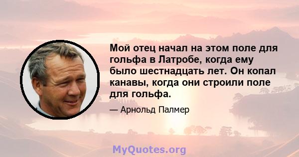 Мой отец начал на этом поле для гольфа в Латробе, когда ему было шестнадцать лет. Он копал канавы, когда они строили поле для гольфа.