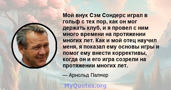 Мой внук Сэм Сондерс играл в гольф с тех пор, как он мог держать клуб, и я провел с ним много времени на протяжении многих лет. Как и мой отец научил меня, я показал ему основы игры и помог ему внести коррективы, когда