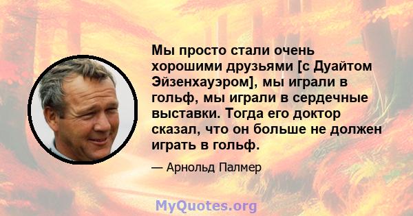 Мы просто стали очень хорошими друзьями [с Дуайтом Эйзенхауэром], мы играли в гольф, мы играли в сердечные выставки. Тогда его доктор сказал, что он больше не должен играть в гольф.