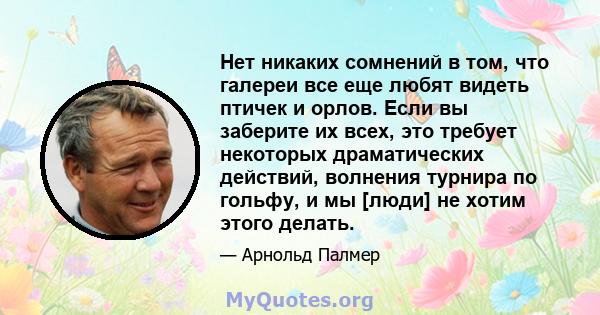 Нет никаких сомнений в том, что галереи все еще любят видеть птичек и орлов. Если вы заберите их всех, это требует некоторых драматических действий, волнения турнира по гольфу, и мы [люди] не хотим этого делать.