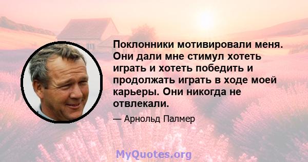 Поклонники мотивировали меня. Они дали мне стимул хотеть играть и хотеть победить и продолжать играть в ходе моей карьеры. Они никогда не отвлекали.