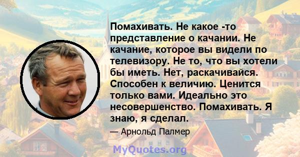 Помахивать. Не какое -то представление о качании. Не качание, которое вы видели по телевизору. Не то, что вы хотели бы иметь. Нет, раскачивайся. Способен к величию. Ценится только вами. Идеально это несовершенство.