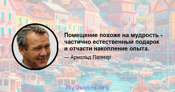 Помещение похоже на мудрость - частично естественный подарок и отчасти накопление опыта.