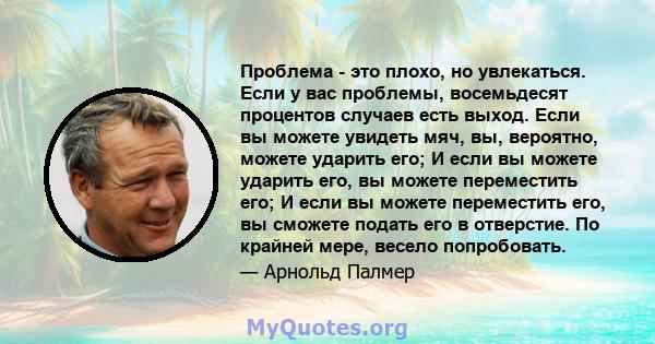 Проблема - это плохо, но увлекаться. Если у вас проблемы, восемьдесят процентов случаев есть выход. Если вы можете увидеть мяч, вы, вероятно, можете ударить его; И если вы можете ударить его, вы можете переместить его;