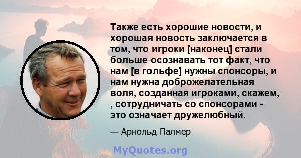 Также есть хорошие новости, и хорошая новость заключается в том, что игроки [наконец] стали больше осознавать тот факт, что нам [в гольфе] нужны спонсоры, и нам нужна доброжелательная воля, созданная игроками, скажем, , 