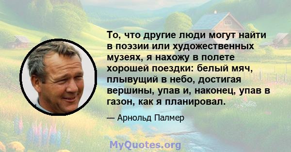 То, что другие люди могут найти в поэзии или художественных музеях, я нахожу в полете хорошей поездки: белый мяч, плывущий в небо, достигая вершины, упав и, наконец, упав в газон, как я планировал.