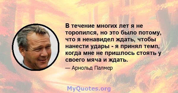 В течение многих лет я не торопился, но это было потому, что я ненавидел ждать, чтобы нанести удары - я принял темп, когда мне не пришлось стоять у своего мяча и ждать.