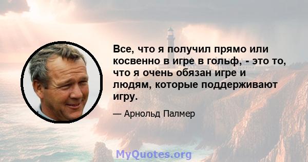 Все, что я получил прямо или косвенно в игре в гольф, - это то, что я очень обязан игре и людям, которые поддерживают игру.