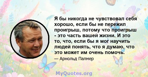 Я бы никогда не чувствовал себя хорошо, если бы не пережил проигрыш, потому что проигрыш - это часть вашей жизни. И это то, что, если бы я мог научить людей понять, что я думаю, что это может им очень помочь.