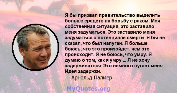 Я бы призвал правительство выделить больше средств на борьбу с раком. Моя собственная ситуация, это заставило меня задуматься. Это заставило меня задуматься о потенциале смерти. Я бы не сказал, что был напуган. Я больше 