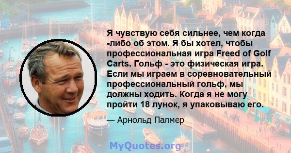 Я чувствую себя сильнее, чем когда -либо об этом. Я бы хотел, чтобы профессиональная игра Freed of Golf Carts. Гольф - это физическая игра. Если мы играем в соревновательный профессиональный гольф, мы должны ходить.