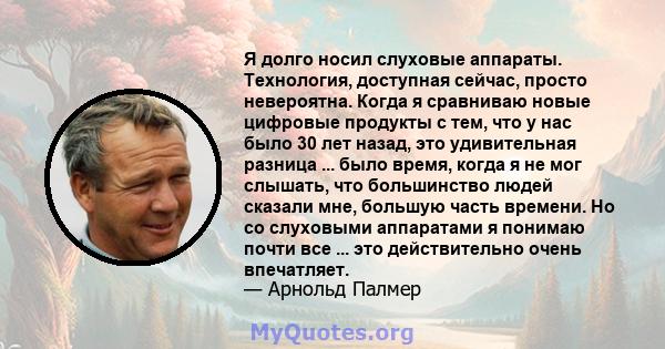 Я долго носил слуховые аппараты. Технология, доступная сейчас, просто невероятна. Когда я сравниваю новые цифровые продукты с тем, что у нас было 30 лет назад, это удивительная разница ... было время, когда я не мог