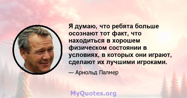 Я думаю, что ребята больше осознают тот факт, что находиться в хорошем физическом состоянии в условиях, в которых они играют, сделают их лучшими игроками.