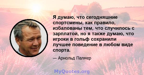 Я думаю, что сегодняшние спортсмены, как правило, избалованы тем, что случилось с зарплатой, но я также думаю, что игроки в гольф сохранили лучшее поведение в любом виде спорта.