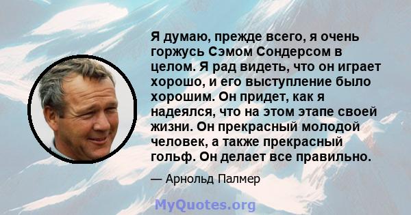 Я думаю, прежде всего, я очень горжусь Сэмом Сондерсом в целом. Я рад видеть, что он играет хорошо, и его выступление было хорошим. Он придет, как я надеялся, что на этом этапе своей жизни. Он прекрасный молодой