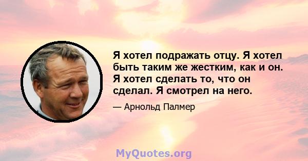 Я хотел подражать отцу. Я хотел быть таким же жестким, как и он. Я хотел сделать то, что он сделал. Я смотрел на него.