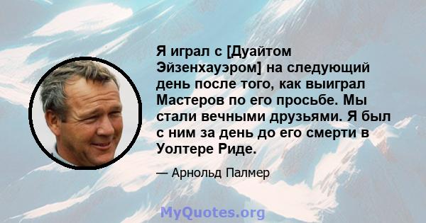 Я играл с [Дуайтом Эйзенхауэром] на следующий день после того, как выиграл Мастеров по его просьбе. Мы стали вечными друзьями. Я был с ним за день до его смерти в Уолтере Риде.